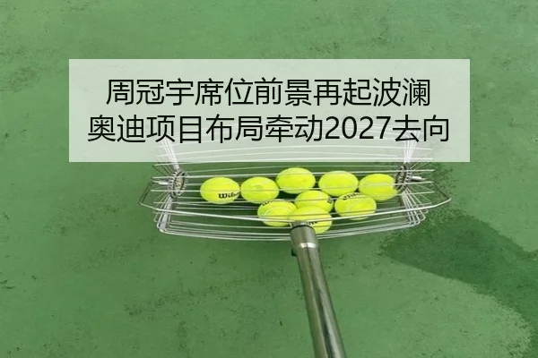 周冠宇席位前景再起波澜 奥迪项目布局牵动2027去向